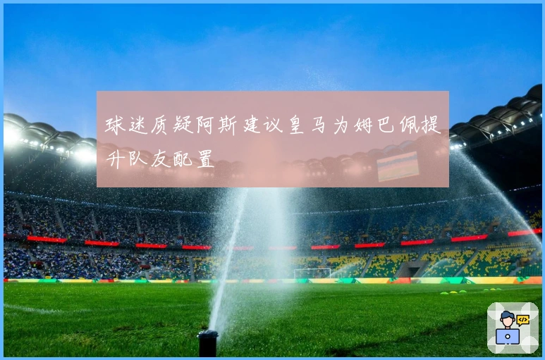 球迷质疑阿斯建议皇马为姆巴佩提升队友配置