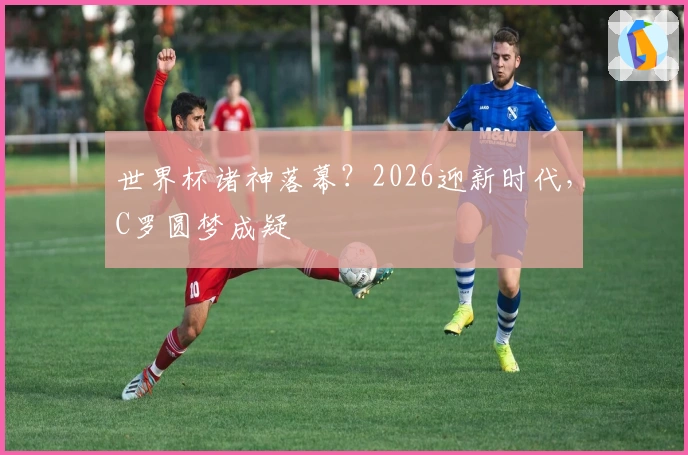 世界杯诸神落幕？2026迎新时代，C罗圆梦成疑