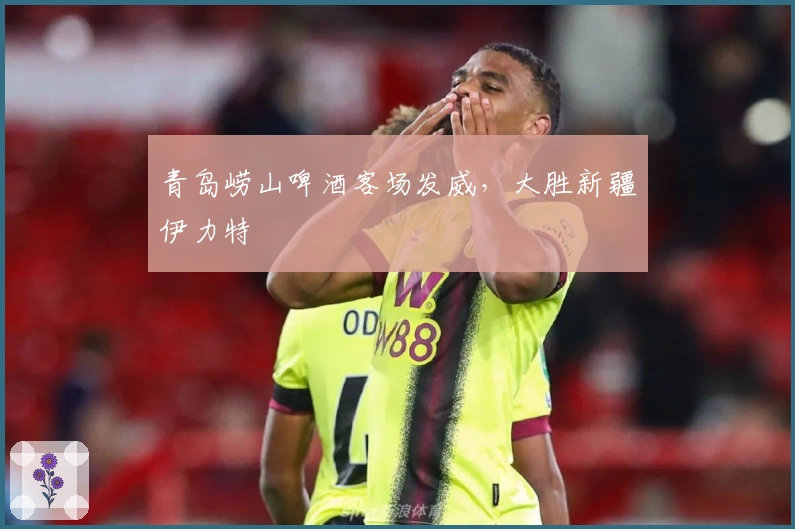 青岛崂山啤酒客场发威，大胜新疆伊力特