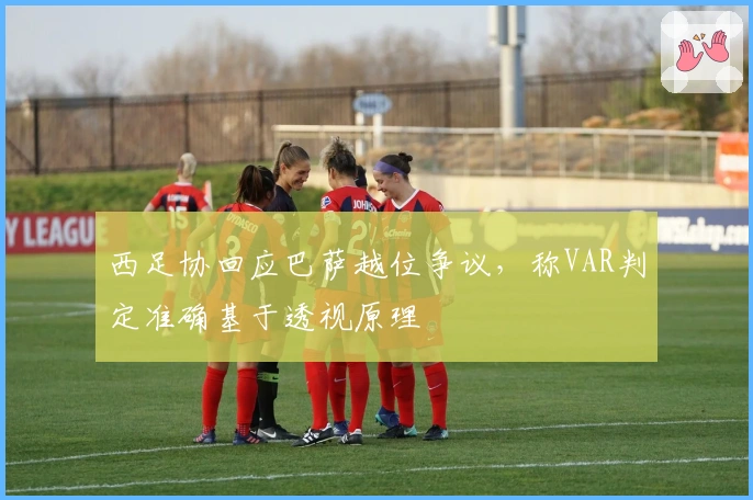 西足协回应巴萨越位争议，称VAR判定准确基于透视原理