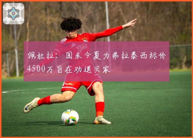 佩杜拉：国米今夏为弗拉泰西标价4500万旨在劝退买家