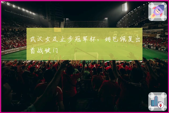 武汉女足止步冠军杯，姆巴佩复出首战破门