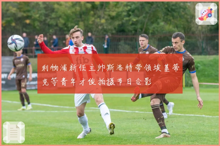 利物浦新任主帅斯洛特带领埃基蒂克等青年才俊拍摄节日合影