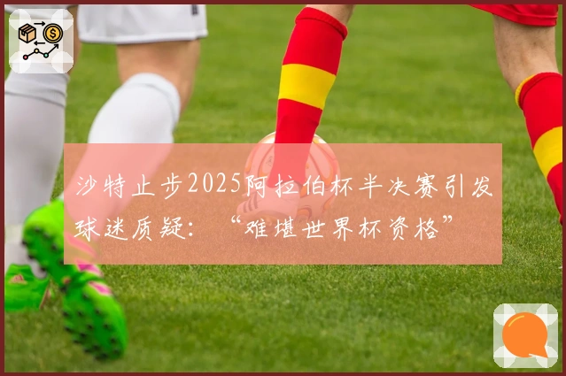 沙特止步2025阿拉伯杯半决赛引发球迷质疑：“难堪世界杯资格”