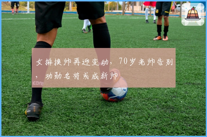 女排换帅再迎变动，70岁老帅告别，功勋名将或成新帅